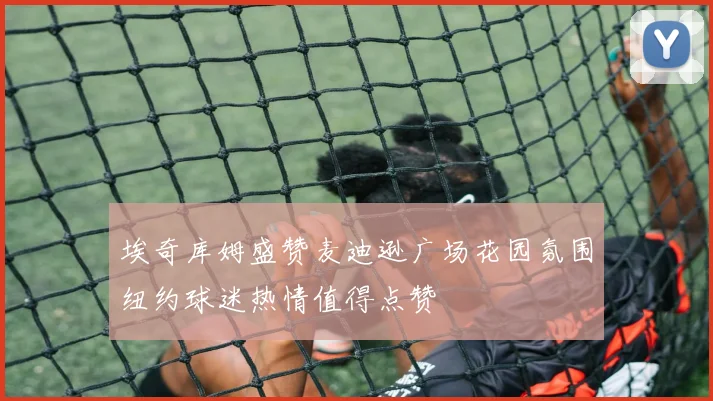 埃奇库姆盛赞麦迪逊广场花园氛围纽约球迷热情值得点赞