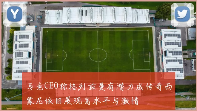 马竞CEO称格列兹曼有潜力成传奇西蒙尼依旧展现高水平与激情