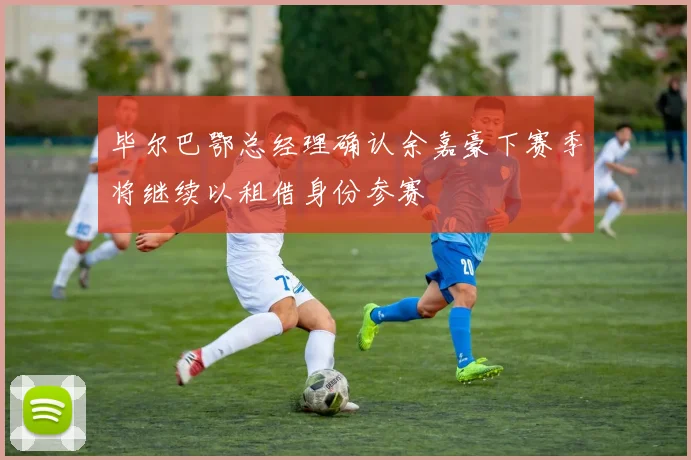 毕尔巴鄂总经理确认余嘉豪下赛季将继续以租借身份参赛