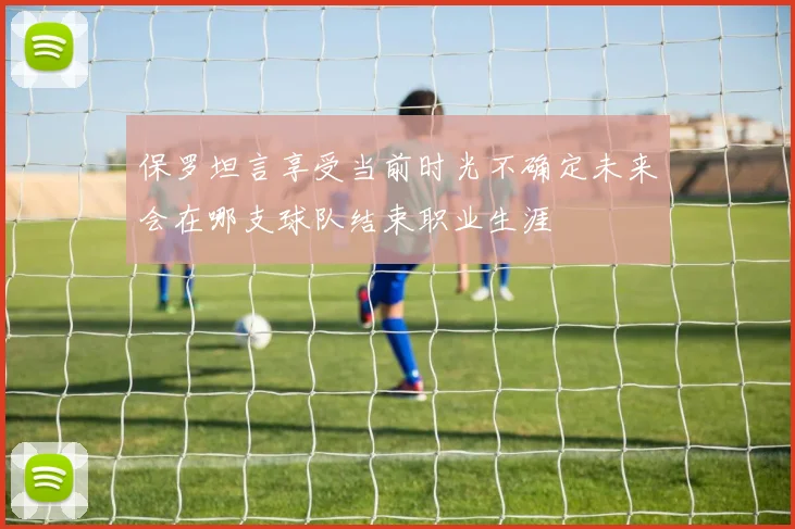 保罗坦言享受当前时光不确定未来会在哪支球队结束职业生涯