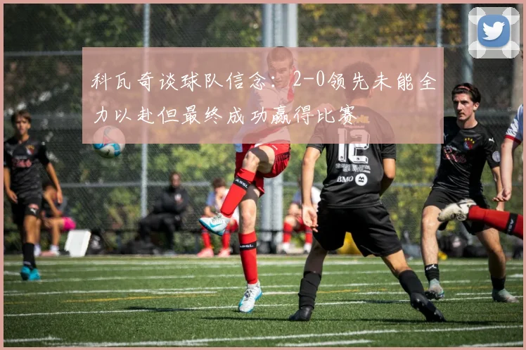 科瓦奇谈球队信念：2-0领先未能全力以赴但最终成功赢得比赛