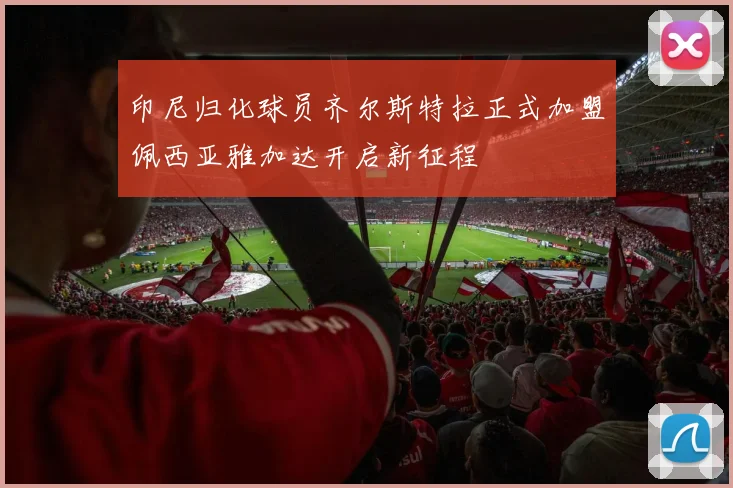 印尼归化球员齐尔斯特拉正式加盟佩西亚雅加达开启新征程