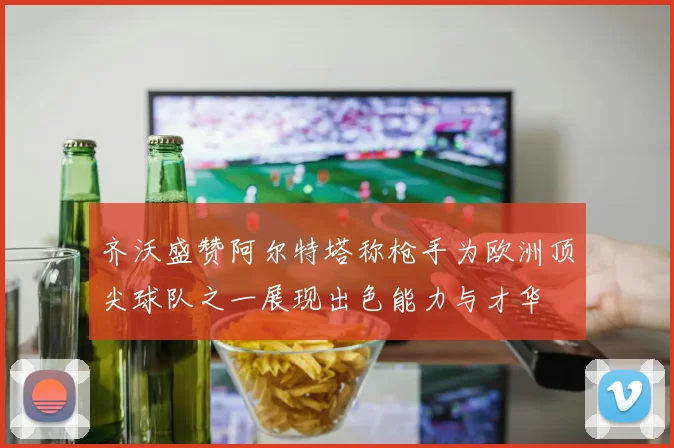 齐沃盛赞阿尔特塔称枪手为欧洲顶尖球队之一展现出色能力与才华