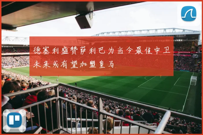 德塞利盛赞萨利巴为当今最佳中卫未来或有望加盟皇马