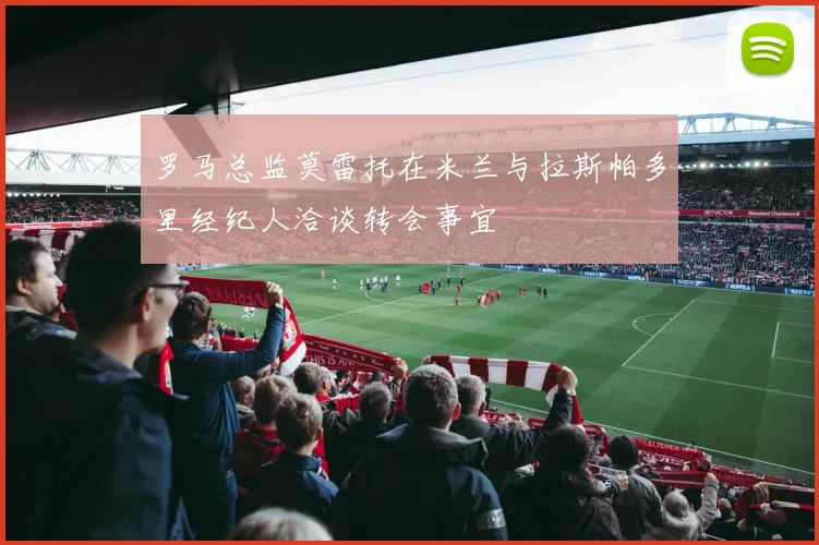 罗马总监莫雷托在米兰与拉斯帕多里经纪人洽谈转会事宜