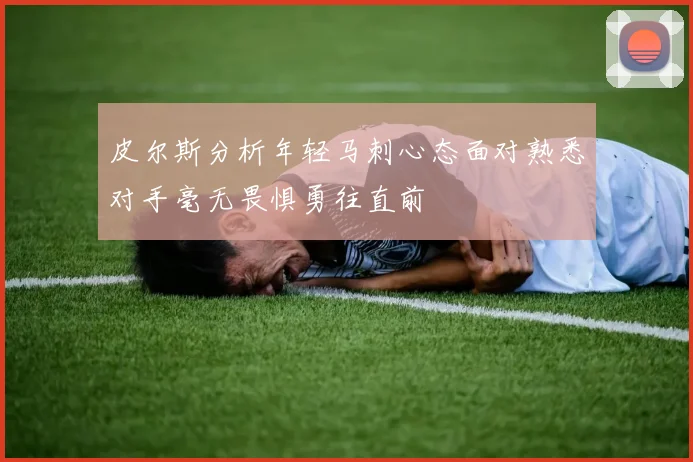 皮尔斯分析年轻马刺心态面对熟悉对手毫无畏惧勇往直前