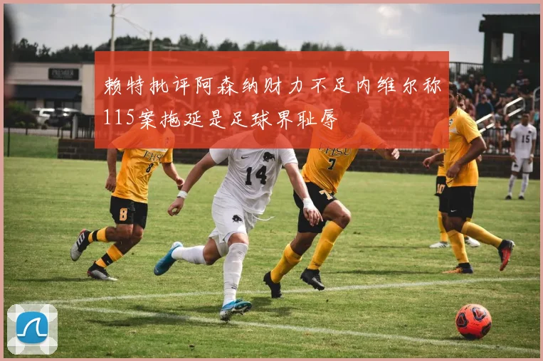 赖特批评阿森纳财力不足内维尔称115案拖延是足球界耻辱