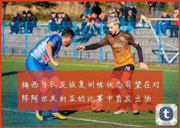 梅西与队友恢复训练状态有望在对阵阿尔及利亚的比赛中首发出场