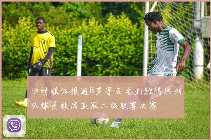 沙特媒体报道B罗等五名利雅得胜利队球员缺席亚冠二级联赛决赛