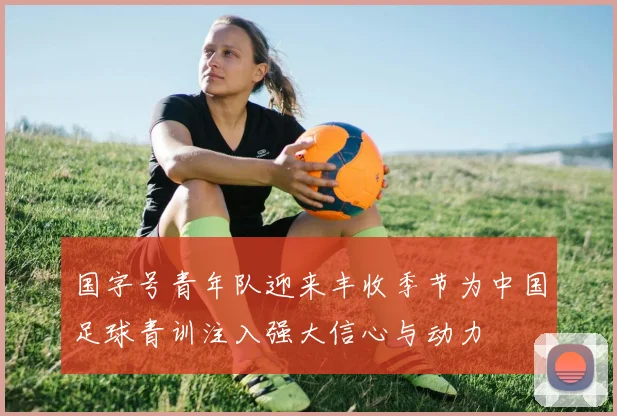 国字号青年队迎来丰收季节为中国足球青训注入强大信心与动力