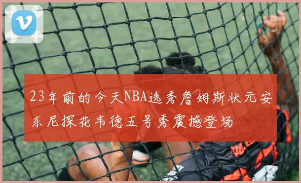 23年前的今天NBA选秀詹姆斯状元安东尼探花韦德五号秀震撼登场