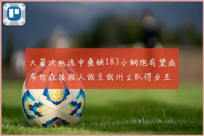 火箭次轮选中桑顿183小钢炮有望成布伦森接班人俄亥俄州立队得分王荣耀加身