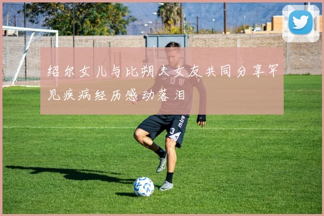 绍尔女儿与比朔夫女友共同分享罕见疾病经历感动落泪