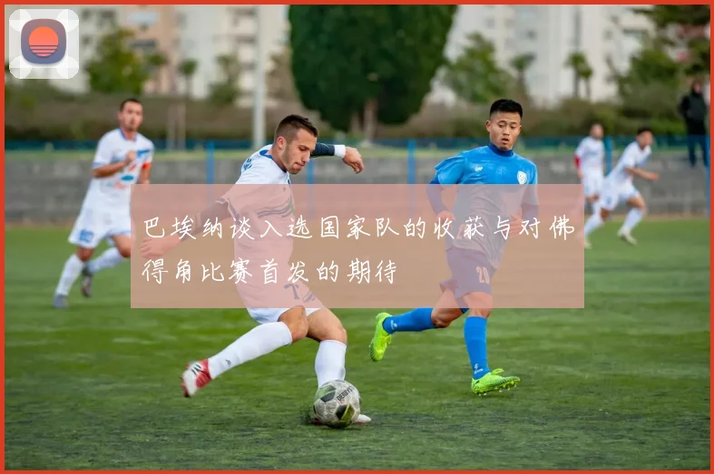 巴埃纳谈入选国家队的收获与对佛得角比赛首发的期待