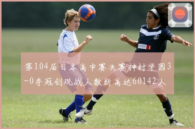 第104届日本高中赛决赛神村学园3-0夺冠创观战人数新高达60142人