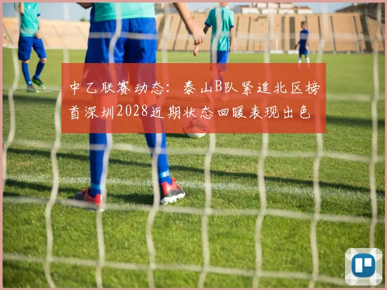 中乙联赛动态：泰山B队紧追北区榜首深圳2028近期状态回暖表现出色