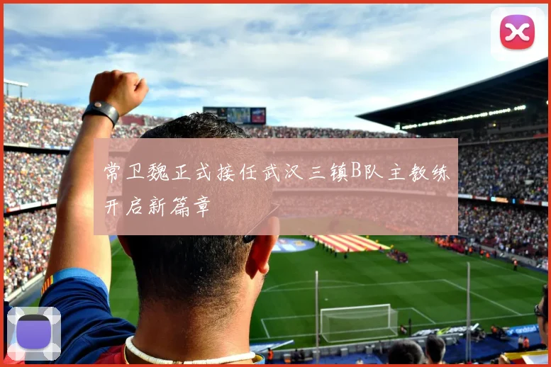 常卫魏正式接任武汉三镇B队主教练开启新篇章
