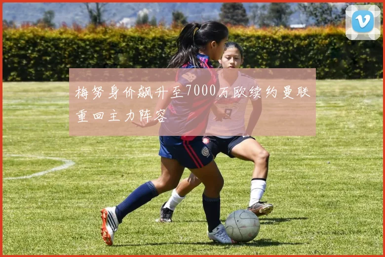 梅努身价飙升至7000万欧续约曼联重回主力阵容