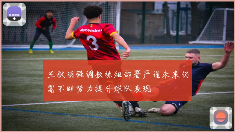 王秋明强调教练组部署严谨未来仍需不断努力提升球队表现