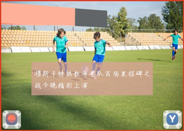穆斯卡特执教海港队百场里程碑之战今晚精彩上演