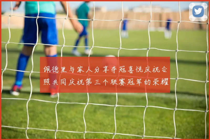 佩德里与家人分享夺冠喜悦庆祝合照共同庆祝第三个联赛冠军的荣耀时刻