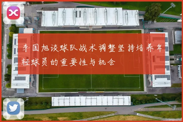 李国旭谈球队战术调整坚持培养年轻球员的重要性与机会