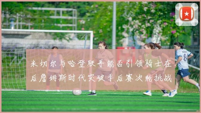 米切尔与哈登联手能否引领骑士在后詹姆斯时代突破季后赛次轮挑战