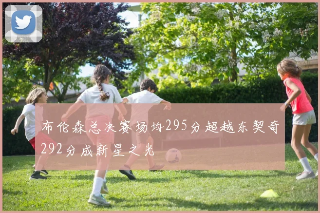 布伦森总决赛场均295分超越东契奇292分成新星之光