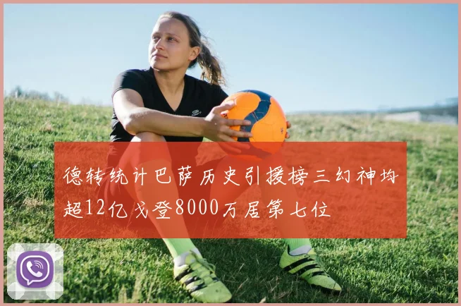 德转统计巴萨历史引援榜三幻神均超12亿戈登8000万居第七位