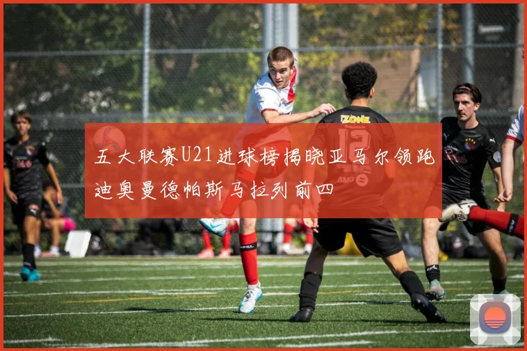 五大联赛U21进球榜揭晓亚马尔领跑迪奥曼德帕斯马拉列前四