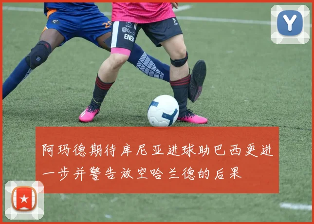 阿玛德期待库尼亚进球助巴西更进一步并警告放空哈兰德的后果